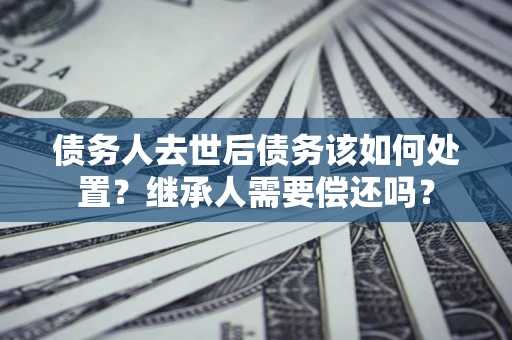 武汉债务人去世后债务该如何处置？继承人需要偿还吗？