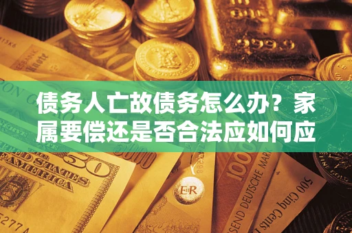 武汉债务人亡故债务怎么办？家属要偿还是否合法应如何应对？