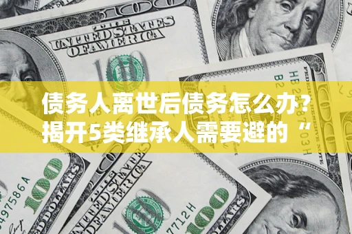武汉债务人离世后债务怎么办？揭开5类继承人需要避的“坑”