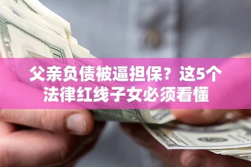 武汉父亲负债被逼担保？这5个法律红线子女必须看懂